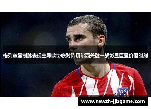 格列兹曼制胜表现主导欧协联对阵切尔西关键一战彰显巨星价值时刻