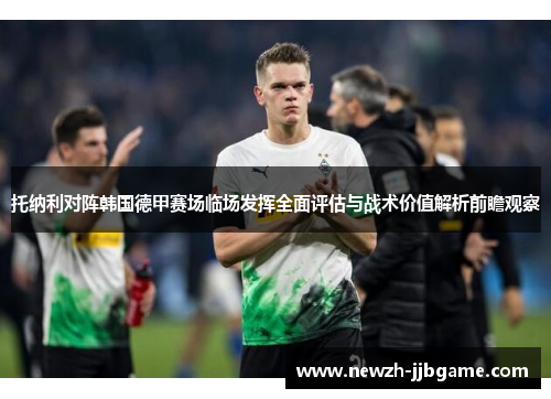 托纳利对阵韩国德甲赛场临场发挥全面评估与战术价值解析前瞻观察