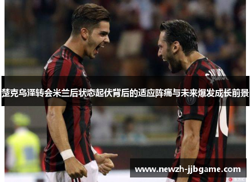 楚克乌泽转会米兰后状态起伏背后的适应阵痛与未来爆发成长前景 楚克乌泽转会米兰后状态起伏背后的适应阵痛与未来爆发成长前景