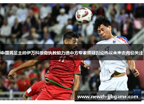 中国男足主帅伊万科维奇执教能力遭中方专家质疑舆论热议未来去向引关注
