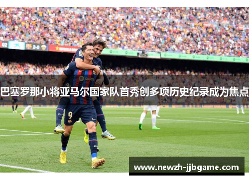 巴塞罗那小将亚马尔国家队首秀创多项历史纪录成为焦点 巴塞罗那小将亚马尔国家队首秀创多项历史纪录成为焦点
